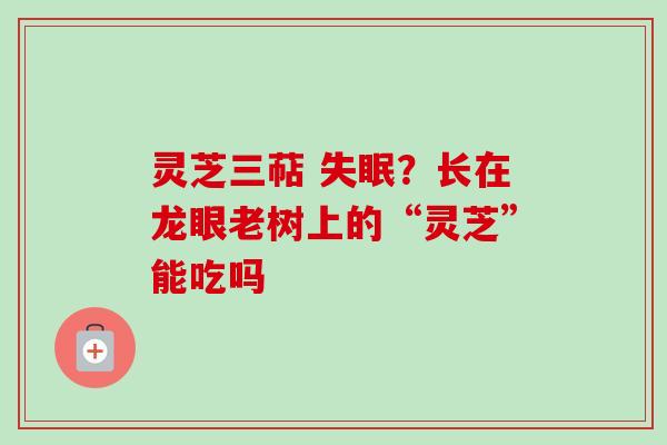 灵芝三萜 失眠？长在龙眼老树上的“灵芝”能吃吗-第1张图片-卓越灵芝孢子粉