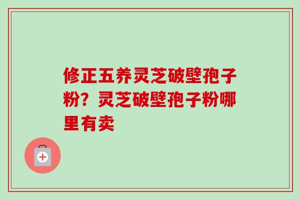 修正五养灵芝破壁孢子粉？灵芝破壁孢子粉哪里有卖-第1张图片-卓越灵芝孢子粉