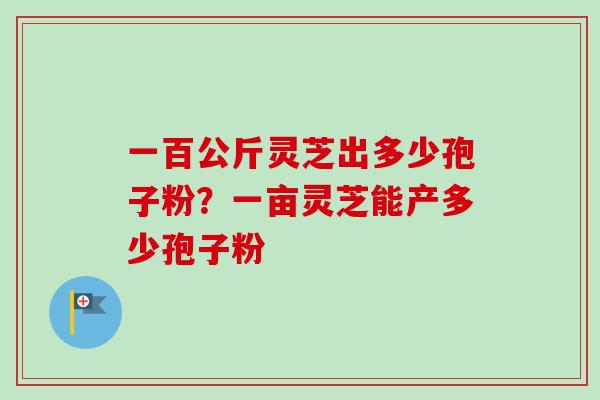 一百公斤灵芝出多少孢子粉？一亩灵芝能产多少孢子粉-第1张图片-卓越灵芝孢子粉