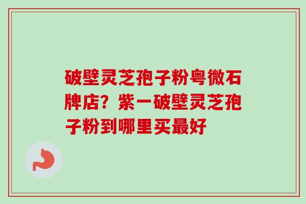 破壁灵芝孢子粉粤微石牌店?紫一破壁灵芝孢子粉到哪里买最好-第1张图片-卓越灵芝孢子粉 破壁灵芝孢子粉粤微石牌店?紫一破壁灵芝孢子粉到哪里买最好-第1张图片-卓越灵芝孢子粉
