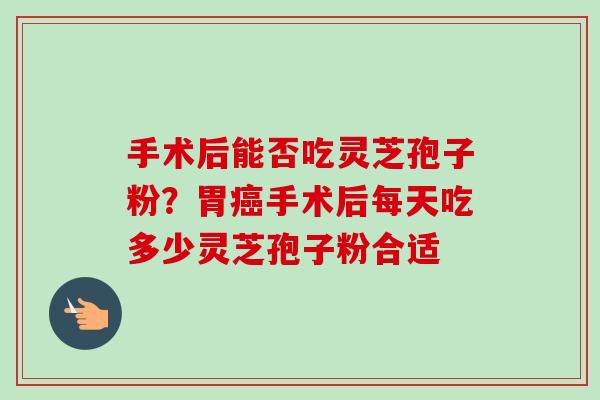 手术后能否吃灵芝孢子粉?胃癌手术后每天吃多少灵芝孢子粉合适-第1张图片-卓越灵芝孢子粉 手术后能否吃灵芝孢子粉?胃癌手术后每天吃多少灵芝孢子粉合适-第1张图片-卓越灵芝孢子粉