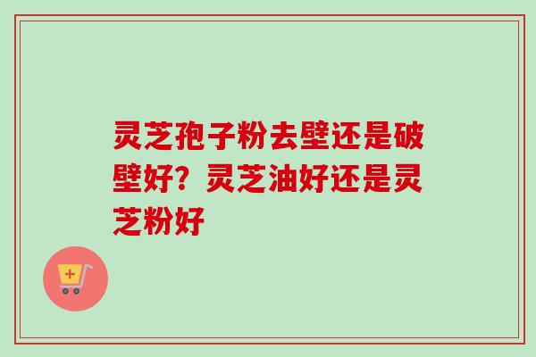 灵芝孢子粉去壁还是破壁好？灵芝油好还是灵芝粉好-第1张图片-卓越灵芝孢子粉