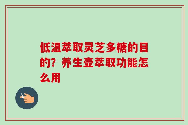 低温萃取灵芝多糖的目的？养生壶萃取功能怎么用-第1张图片-卓越灵芝孢子粉