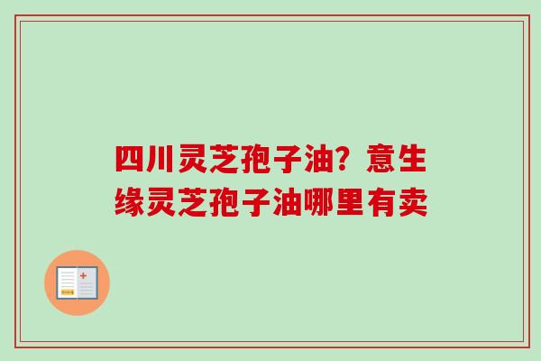 四川灵芝孢子油？意生缘灵芝孢子油哪里有卖-第1张图片-卓越灵芝孢子粉