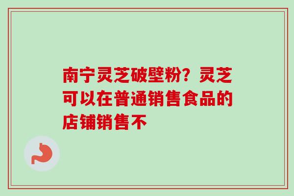 南宁灵芝破壁粉？灵芝可以在普通销售食品的店铺销售不-第1张图片-卓越灵芝孢子粉