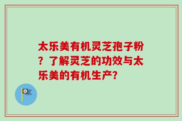 太乐美有机灵芝孢子粉？了解灵芝的功效与太乐美的有机生产？-第1张图片-卓越灵芝孢子粉