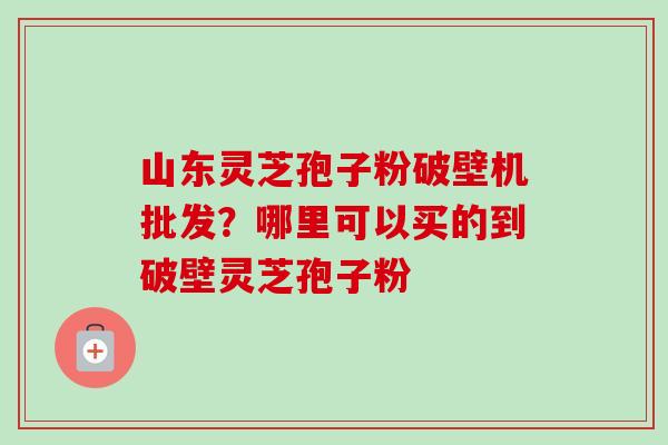 山东灵芝孢子粉破壁机批发?哪里可以买的到破壁灵芝孢子粉-第1张图片-卓越灵芝孢子粉 山东灵芝孢子粉破壁机批发?哪里可以买的到破壁灵芝孢子粉-第1张图片-卓越灵芝孢子粉