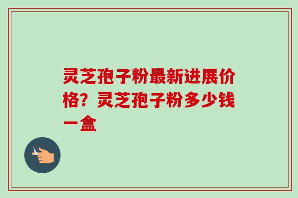 灵芝孢子粉最新进展价格？灵芝孢子粉多少钱一盒-第1张图片-卓越灵芝孢子粉