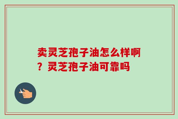 卖灵芝孢子油怎么样啊？灵芝孢子油可靠吗-第1张图片-卓越灵芝孢子粉
