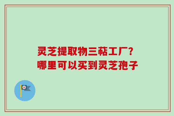 灵芝提取物三萜工厂？哪里可以买到灵芝孢子-第1张图片-卓越灵芝孢子粉