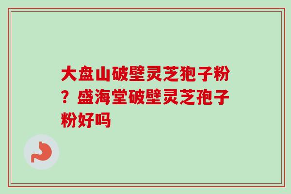 大盘山破壁灵芝狍子粉？盛海堂破壁灵芝孢子粉好吗-第1张图片-卓越灵芝孢子粉