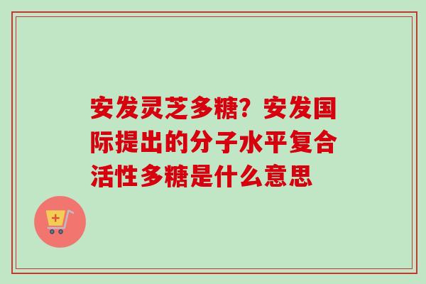 安发灵芝多糖?安发国际提出的分子水平复合活性多糖是什么意思-第1张图片-卓越灵芝孢子粉 安发灵芝多糖?安发国际提出的分子水平复合活性多糖是什么意思-第1张图片-卓越灵芝孢子粉