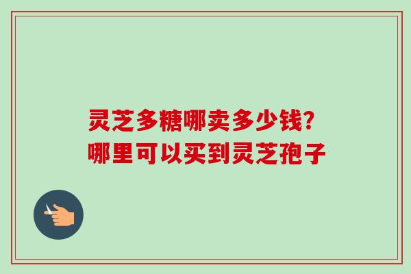 灵芝多糖哪卖多少钱?哪里可以买到灵芝孢子-第1张图片-卓越灵芝孢子粉 灵芝多糖哪卖多少钱?哪里可以买到灵芝孢子-第1张图片-卓越灵芝孢子粉