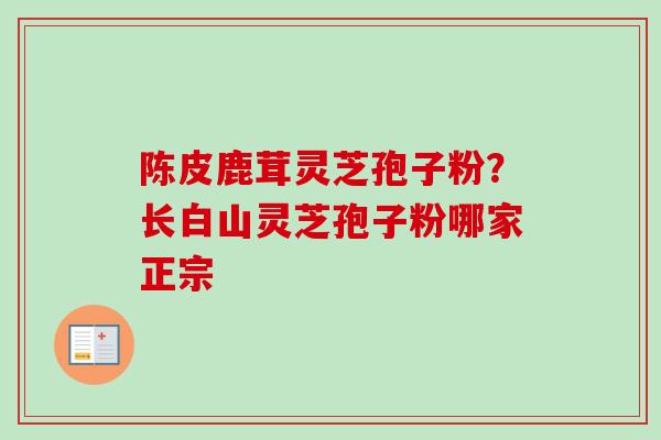 陈皮鹿茸灵芝孢子粉？长白山灵芝孢子粉哪家正宗-第1张图片-卓越灵芝孢子粉