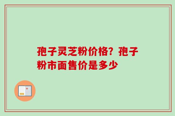 孢子灵芝粉价格？孢子粉市面售价是多少-第1张图片-卓越灵芝孢子粉