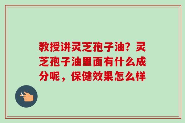教授讲灵芝孢子油？灵芝孢子油里面有什么成分呢，保健效果怎么样-第1张图片-卓越灵芝孢子粉