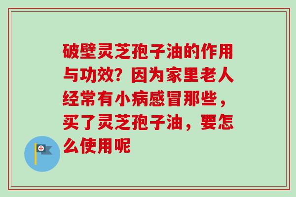 破壁灵芝孢子油的作用与功效?因为家里老人经常有小病感冒那些,买了灵芝孢子油,要怎么使用呢-第1张图片-卓越灵芝孢子粉 破壁灵芝孢子油的作用与功效?因为家里老人经常有小病感冒那些,买了灵芝孢子油,要怎么使用呢-第1张图片-卓越灵芝孢子粉