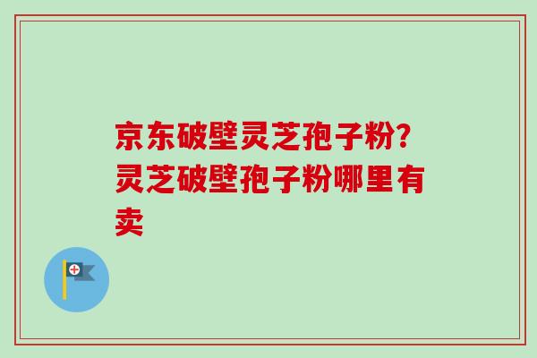 京东破壁灵芝孢子粉?灵芝破壁孢子粉哪里有卖-第1张图片-卓越灵芝孢子粉 京东破壁灵芝孢子粉?灵芝破壁孢子粉哪里有卖-第1张图片-卓越灵芝孢子粉
