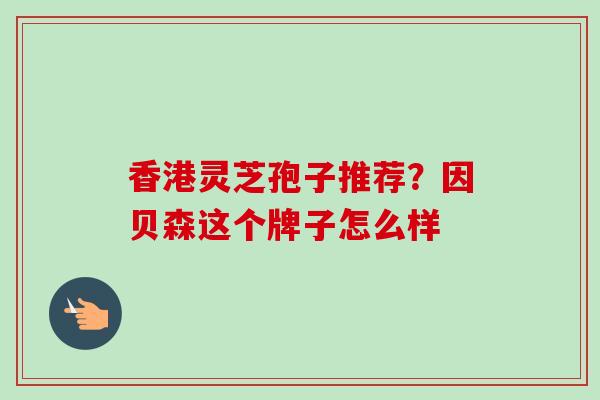 香港灵芝孢子推荐？因贝森这个牌子怎么样-第1张图片-卓越灵芝孢子粉