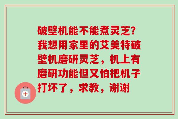破壁机能不能煮灵芝？我想用家里的艾美特破壁机磨研灵芝，机上有磨研功能但又怕把机子打坏了，求教，谢谢-第1张图片-卓越灵芝孢子粉