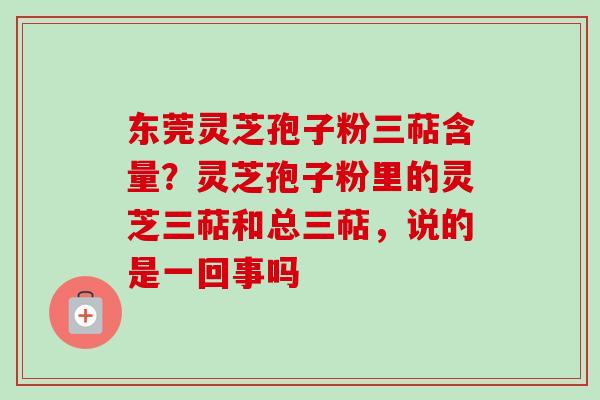 东莞灵芝孢子粉三萜含量?灵芝孢子粉里的灵芝三萜和总三萜,说的是一回事吗-第1张图片-卓越灵芝孢子粉 东莞灵芝孢子粉三萜含量?灵芝孢子粉里的灵芝三萜和总三萜,说的是一回事吗-第1张图片-卓越灵芝孢子粉