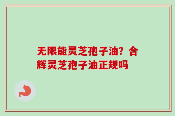 无限能灵芝孢子油？合辉灵芝孢子油正规吗-第1张图片-卓越灵芝孢子粉
