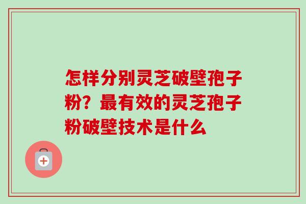 怎样分别灵芝破壁孢子粉?最有效的灵芝孢子粉破壁技术是什么-第1张图片-卓越灵芝孢子粉 怎样分别灵芝破壁孢子粉?最有效的灵芝孢子粉破壁技术是什么-第1张图片-卓越灵芝孢子粉
