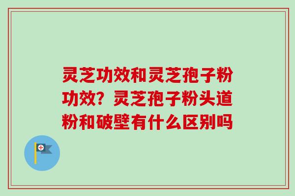 灵芝功效和灵芝孢子粉功效？灵芝孢子粉头道粉和破壁有什么区别吗-第1张图片-卓越灵芝孢子粉