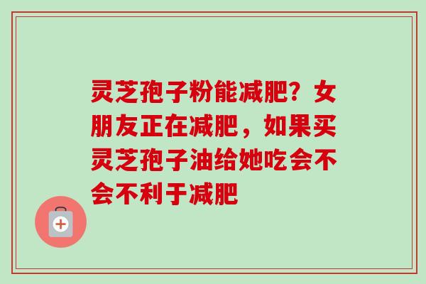 灵芝孢子粉能减肥?女朋友正在减肥,如果买灵芝孢子油给她吃会不会不利于减肥-第1张图片-卓越灵芝孢子粉 灵芝孢子粉能减肥?女朋友正在减肥,如果买灵芝孢子油给她吃会不会不利于减肥-第1张图片-卓越灵芝孢子粉