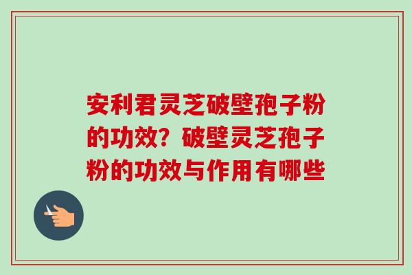 安利君灵芝破壁孢子粉的功效?破壁灵芝孢子粉的功效与作用有哪些-第1张图片-卓越灵芝孢子粉 安利君灵芝破壁孢子粉的功效?破壁灵芝孢子粉的功效与作用有哪些-第1张图片-卓越灵芝孢子粉