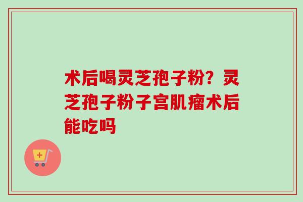 术后喝灵芝孢子粉?灵芝孢子粉子宫肌瘤术后能吃吗-第1张图片-卓越灵芝孢子粉 术后喝灵芝孢子粉?灵芝孢子粉子宫肌瘤术后能吃吗-第1张图片-卓越灵芝孢子粉