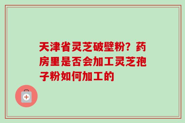 天津省灵芝破壁粉？药房里是否会加工灵芝孢子粉如何加工的-第1张图片-卓越灵芝孢子粉