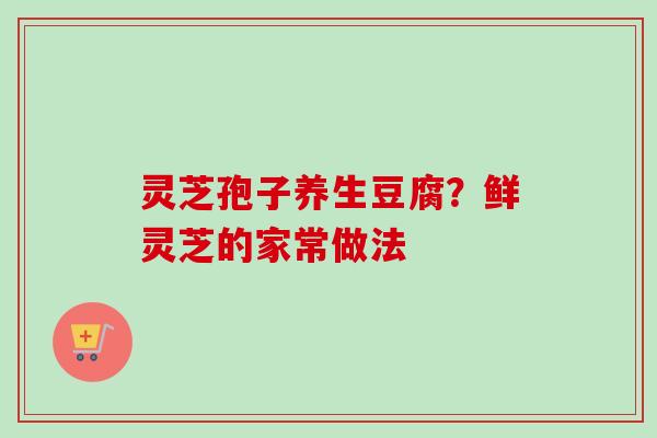 灵芝孢子养生豆腐？鲜灵芝的家常做法-第1张图片-卓越灵芝孢子粉