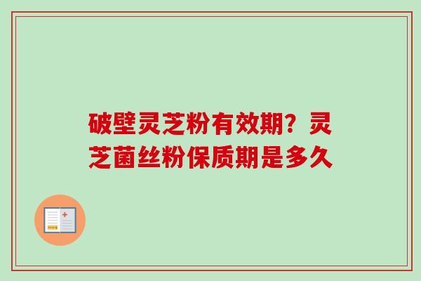 破壁灵芝粉有效期？灵芝菌丝粉保质期是多久-第1张图片-卓越灵芝孢子粉