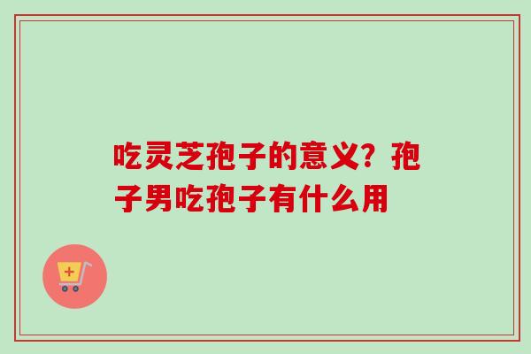 吃灵芝孢子的意义?孢子男吃孢子有什么用-第1张图片-卓越灵芝孢子粉 吃灵芝孢子的意义?孢子男吃孢子有什么用-第1张图片-卓越灵芝孢子粉