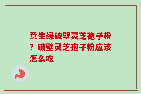 意生绿破壁灵芝孢子粉？破壁灵芝孢子粉应该怎么吃-第1张图片-卓越灵芝孢子粉