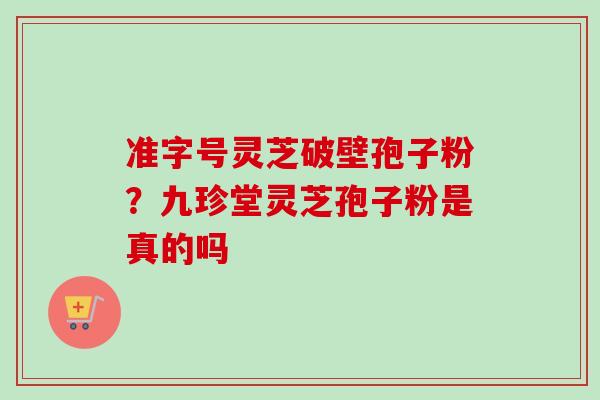 准字号灵芝破壁孢子粉？九珍堂灵芝孢子粉是真的吗-第1张图片-卓越灵芝孢子粉