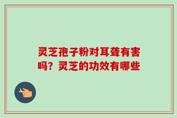 灵芝孢子粉对耳聋有害吗?灵芝的功效有哪些-第1张图片-卓越灵芝孢子粉 灵芝孢子粉对耳聋有害吗?灵芝的功效有哪些-第1张图片-卓越灵芝孢子粉