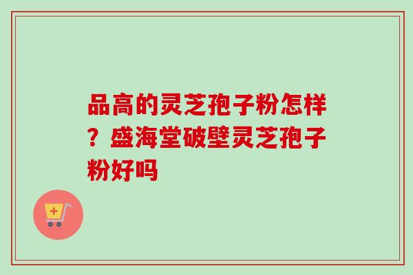 品高的灵芝孢子粉怎样？盛海堂破壁灵芝孢子粉好吗-第1张图片-卓越灵芝孢子粉