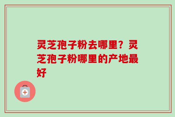 灵芝孢子粉去哪里？灵芝孢子粉哪里的产地最好-第1张图片-卓越灵芝孢子粉