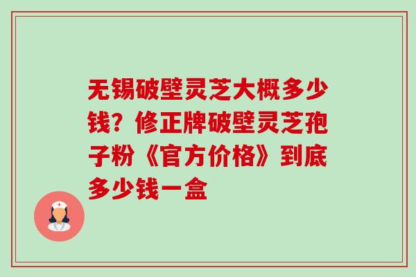 无锡破壁灵芝大概多少钱？修正牌破壁灵芝孢子粉《官方价格》到底多少钱一盒-第1张图片-卓越灵芝孢子粉