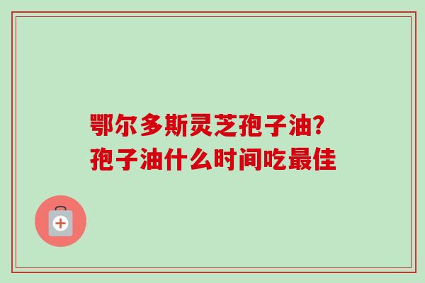 鄂尔多斯灵芝孢子油?孢子油什么时间吃最佳-第1张图片-卓越灵芝孢子粉 鄂尔多斯灵芝孢子油?孢子油什么时间吃最佳-第1张图片-卓越灵芝孢子粉