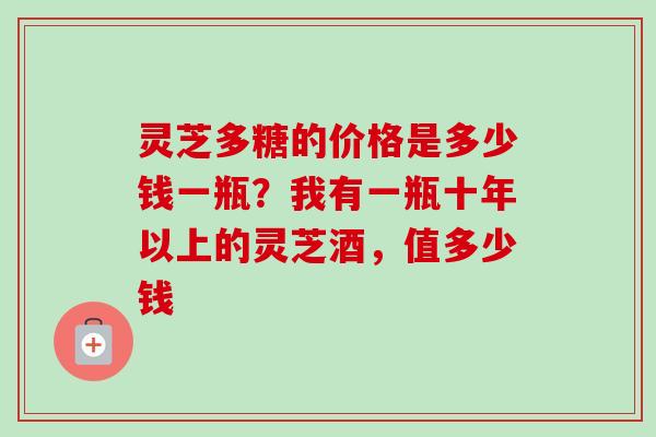 灵芝多糖的价格是多少钱一瓶?我有一瓶十年以上的灵芝酒,值多少钱-第1张图片-卓越灵芝孢子粉 灵芝多糖的价格是多少钱一瓶?我有一瓶十年以上的灵芝酒,值多少钱-第1张图片-卓越灵芝孢子粉
