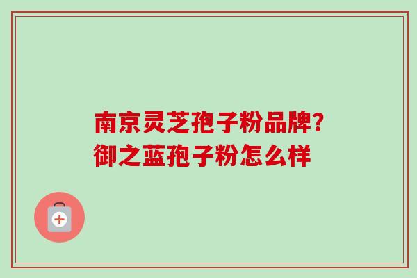 南京灵芝孢子粉品牌?御之蓝孢子粉怎么样-第1张图片-卓越灵芝孢子粉 南京灵芝孢子粉品牌?御之蓝孢子粉怎么样-第1张图片-卓越灵芝孢子粉