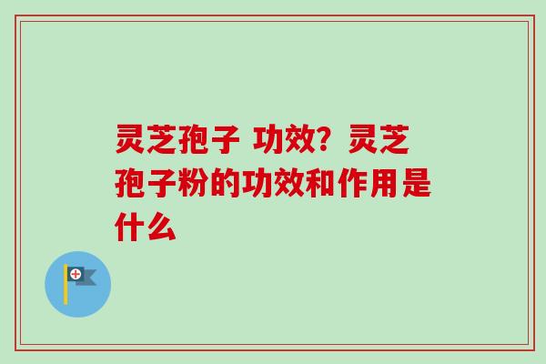 灵芝孢子 功效？灵芝孢子粉的功效和作用是什么-第1张图片-卓越灵芝孢子粉