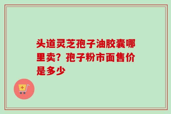 头道灵芝孢子油胶囊哪里卖？孢子粉市面售价是多少-第1张图片-卓越灵芝孢子粉