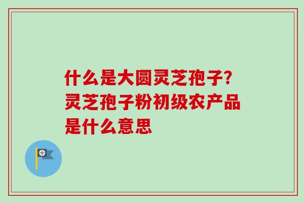 什么是大圆灵芝孢子?灵芝孢子粉初级农产品是什么意思-第1张图片-卓越灵芝孢子粉 什么是大圆灵芝孢子?灵芝孢子粉初级农产品是什么意思-第1张图片-卓越灵芝孢子粉