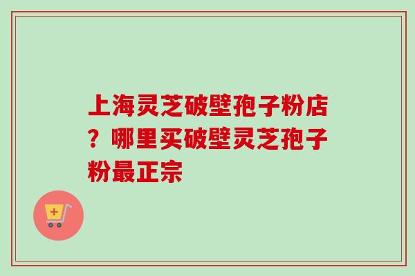 上海灵芝破壁孢子粉店？哪里买破壁灵芝孢子粉最正宗-第1张图片-卓越灵芝孢子粉