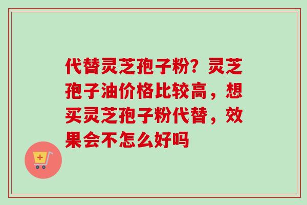 代替灵芝孢子粉？灵芝孢子油价格比较高，想买灵芝孢子粉代替，效果会不怎么好吗-第1张图片-卓越灵芝孢子粉