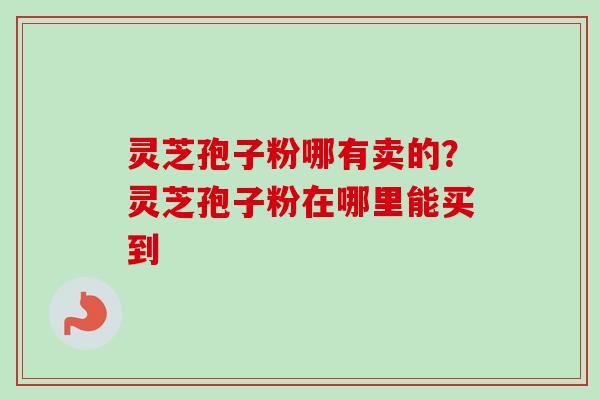 灵芝孢子粉哪有卖的？灵芝孢子粉在哪里能买到-第1张图片-卓越灵芝孢子粉